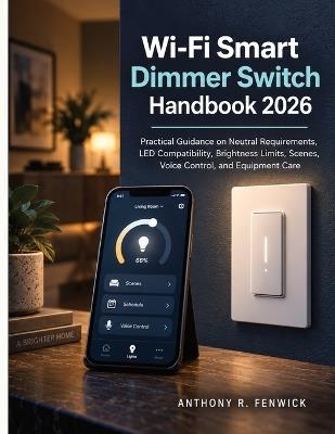 Wi-Fi Smart Dimmer Switch Handbook 2026: Practical Guidance on Neutral Requirements, LED Compatibility, Brightness Limits, Scenes, Voice Control, and Equipment Care - Anthony R Fenwick - cover