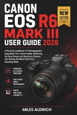 Canon EOS R6 Mark III User Guide 2026: A Practical Handbook for Photographers Upgrading Their Camera Body, Mastering the New Sensor and Autofocus System, and Getting the Most from Every Shooting Mode - Miles Aldrich - cover