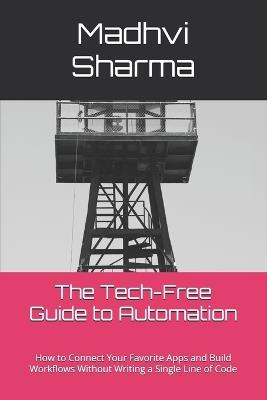 The Tech-Free Guide to Automation: How to Connect Your Favorite Apps and Build Workflows Without Writing a Single Line of Code - Madhvi Sharma - cover