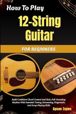 How To Play 12-String Guitar For Beginners: Build Confident Chord Control And Rich, Full-Sounding Rhythm With Essential Tuning, Strumming, Fingerstyle, And Song-Playing Skills - Ayaan Zayne - cover
