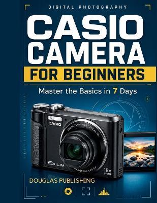 Casio Camera for Beginners: Master the Basics in 7 Days: A Step-by-Step Beginner's Guide to Camera Setup, Photography Settings, Focus, Exposure, Flash, Zoom, Composition, and Troubleshooting - Douglas Publishing - cover