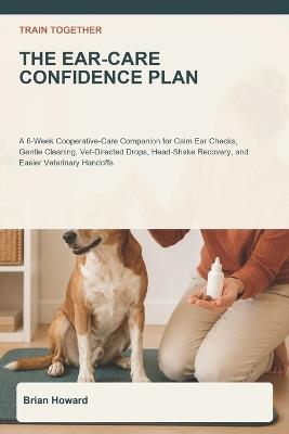 Train Together: The Ear-Care Confidence Plan: A 6-Week Cooperative-Care Companion for Calm Ear Checks, Gentle Cleaning, Vet-Directed Drops, Head-Shake Recovery, and Easier Veterinary Handoffs - Brian Howard - cover
