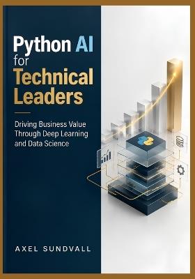 Python AI for Technical Leaders: Driving Business Value Through Deep Learning and Data Science - Axel Sundvall - cover