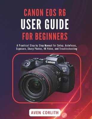 Canon EOS R6 User Guide for Beginners: A Practical Step by Step Manual for Setup, Autofocus, Exposure, Sharp Photos, 4K Video, and Troubleshooting - Aven Corlith - cover