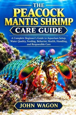 The Peacock Mantis Shrimp Care Guide: A Complete Beginner's Guide to Aquarium Setup, Water Quality, Feeding, Behavior, Health, Handling, and Responsible Care - John Wagon - cover