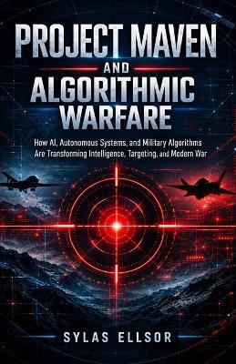 Project Maven and Algorithmic Warfare: How AI, Autonomous Systems, and Military Algorithms Are Transforming Intelligence, Targeting, and Modern War - Sylas Ellsor - cover
