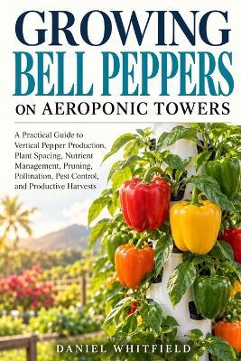 Growing Bell Peppers on Aeroponic Towers: A Practical Guide to Vertical Pepper Production, Plant Spacing, Nutrient Management, Pruning, Pollination, Pest Control, and Productive Harvests - Daniel Whitfield - cover