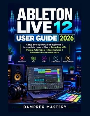 Ableton Live 12 User Guide 2026: A Step-By-Step Manual for Beginners & Intermediate Users to Master Recording, MIDI, Mixing, Automation, Hidden Features & Professional Music Production - Damprex Mastery - cover
