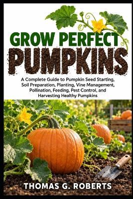 Grow Perfect Pumpkins: A Complete Guide to Pumpkin Seed Starting, Soil Preparation, Planting, Vine Management, Pollination, Feeding, Pest Control, and Harvesting Healthy Pumpkins - Thomas G Roberts - cover