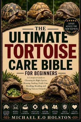The Ultimate Tortoise Care Bible for Beginners: A Complete Guide to Choosing the Right Species, Housing, Feeding, Health Care, Handling, Breeding, and Lifelong Tortoise Ownership - Michael E O Holston - cover