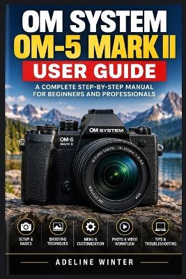 Om System Om-5 Mark II User Guide: Simple Instructions for Camera Controls, Everyday Techniques, and Better Results - Adeline Winter - cover
