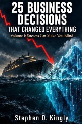 25 Business Decisions That Changed Everything: Volume 1: Success Can Make You Blind - Stephen D Kingly - cover