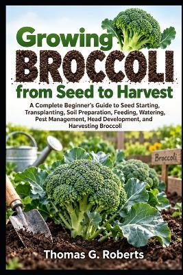 Growing Broccoli, from Seed to Harvest: A Complete Beginner's Guide to Seed Starting, Transplanting, Soil Preparation, Feeding, Watering, Pest Management, Head Development, and Harvesting Broccoli - Thomas G Roberts - cover