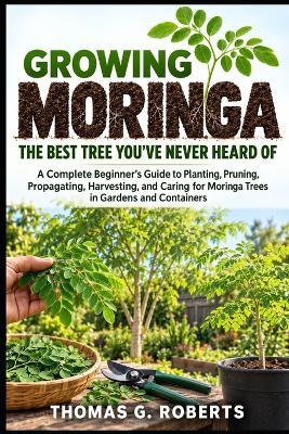 Growing Moringa: The Best Tree You've Never Heard Of: A Complete Beginner's Guide to Planting, Pruning, Propagating, Harvesting, and Caring for Moringa Trees in Gardens and Containers - Thomas G Roberts - cover