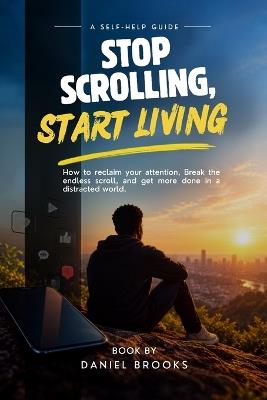 Stop Scrolling, Start Living.: How To Reclaim Your Attention, Break The Endless Scroll, And Get More Done In A Distracted World. - Daniel Brooks - cover