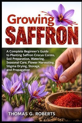 Growing Saffron: A Complete Beginner's Guide to Planting Saffron Crocus Corms, Soil Preparation, Watering, Seasonal Care, Flower Harvesting, Stigma Drying, Storage, and Propagation - Thomas G Roberts - cover