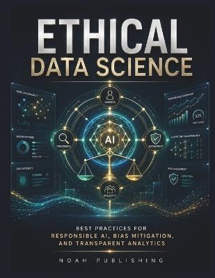 Ethical Data Science: A Practical Framework for Responsible AI, Algorithmic Fairness, Bias Reduction, Explainability, Privacy Protection, and Trustworthy Data-Driven Decision Making - Noah Publishing - cover