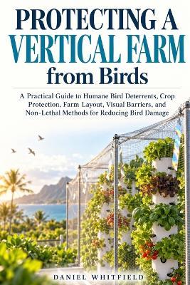 Protecting a Vertical Farm from Birds: A Practical Guide to Humane Bird Deterrents, Crop Protection, Farm Layout, Visual Barriers, and Non-Lethal Methods for Reducing Bird Damage - Daniel Whitfield - cover