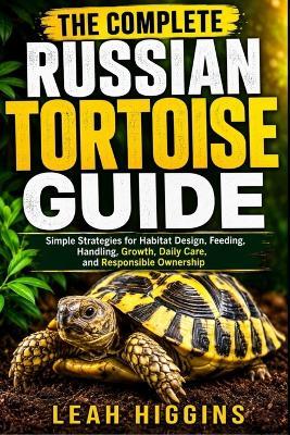 The Complete Russian Tortoise Guide: Simple Strategies for Habitat Design, Feeding, Handling, Growth, Daily Care, and Responsible Ownership - Leah Higgins - cover