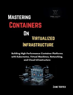Mastering Containers On Virtualized Infrastructure: Building High-Performance Container Platforms with Kubernetes, Virtual Machines, Networking, and Cloud Infrastructure - Zane Vertex - cover