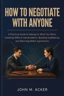 How to Negotiate with Anyone: A Practical Guide to Asking for What You Want, Handling Difficult Conversations, Building Confidence, and Reaching Better Agreements - John M Acker - cover