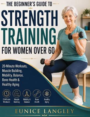 The Beginner's Guide to Strength Training for Women Over 60: 20-Minute Workouts, Muscle Building, Mobility, Balance, Bone Health & Healthy Aging - Eunice Langley - cover