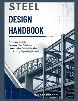Steel Design Handbook: A Practical Guide to Designing Steel Structures, Understanding Design Principles, and Applying Engineering Methods - Wynne Wisdom - cover