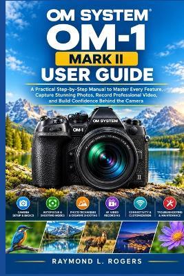 Om System Om-1 Mark II User Guide: A Practical Step-by-Step Manual to Master Every Feature, Capture Stunning Photos, Record Professional Video, and Build Confidence Behind the Camera - Raymond L Rogers - cover