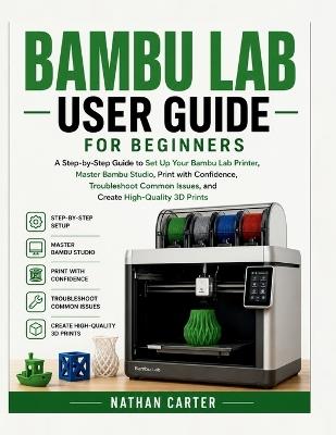 Bambu Lab User Guide for Beginners: A Step-by-Step Guide to Set Up Your Bambu Lab Printer, Master Bambu Studio, Print with Confidence, Troubleshoot Common Issues, and Create High-Quality 3D Prints - Nathan Carter - cover