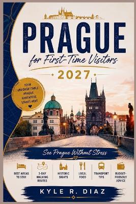 Prague for First-Time Visitors 2027: See Prague Without Stress Best Areas to Stay - 3-Day Walking Routes - Historic Sights Local Food - Transport Tips - Budget-Friendly Advice - Kyle R Diaz - cover