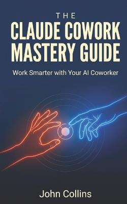 The Claude Cowork Mastery Guide (Newly Revised & Expanded September 2026): Work Smarter With Your AI Coworker - John Collins - cover