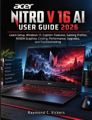 Acer Nitro V 16 AI User Guide 2026: Learn Setup, Windows 11, Copilot+ Features, Gaming Profiles, NVIDIA Graphics, Cooling, Performance, Upgrades, and Troubleshooting - Raymond C Vickers - cover