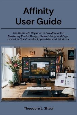 Affinity User Guide: The Complete Beginner to Pro Manual for Mastering Vector Design, Photo Editing, and Page Layout in One Powerful App on Mac and Windows - Theodore L Shaun - cover