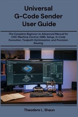 Universal G-Code Sender User Guide: The Complete Beginner to Advanced Manual for CNC Machine Control, GRBL Setup, G-Code Execution, Toolpath Optimization, and Precision Routing - Theodore L Shaun - cover