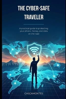The Cyber-Safe Traveler: A practical guide to protecting your phone, money, and data on the road - cover