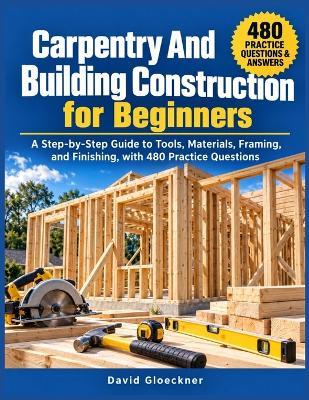 Carpentry And Building Construction for Beginners: A Step-by-Step Guide to Tools, Materials, Framing, and Finishing, with 480 Practice Questions - David Gloeckner - cover
