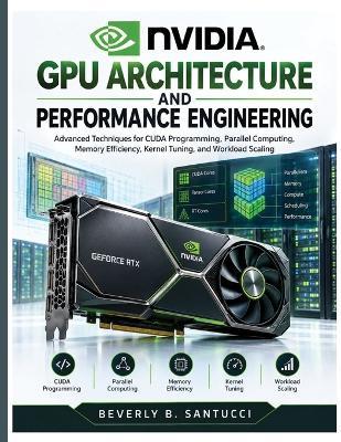 NVIDIA GPU Architecture and Performance Engineering: Advanced Techniques for CUDA Programming, Parallel Computing, Memory Efficiency, Kernel Tuning, and Workload Scaling - Beverly B Santucci - cover