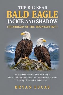 The Big Bear Bald Eagle Jackie and Shadow ( Guardians of the Mountain Sky ): The Inspiring Story of Two Bald Eagles, Their Wild Kingdom, and Their Remarkable Journey Through the Alaskan Wilderness - Bryan Lucas - cover