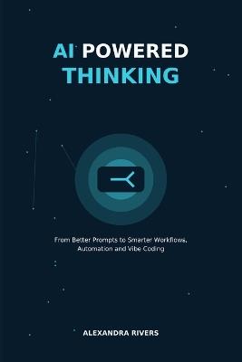 AI Powered Thinking: From Better Prompts to Smarter Workflows, Automation and Vibe Coding - Alexandra Rivers - cover