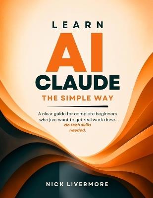 Learn AI Claude the Simple Way: A clear guide for complete beginners who just want to get real work done. No tech skills needed. - Nick Livermore - cover