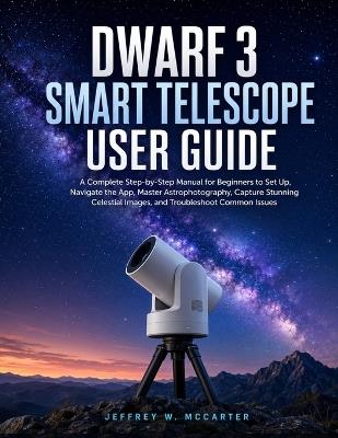 Dwarf 3 Smart Telescope User Guide: A Complete Step-by-Step Manual for Beginners to Set Up, Navigate the App, Master Astrophotography, Capture Stunning Celestial Images, and Troubleshoot Common Issues - Jeffrey W McCarter - cover