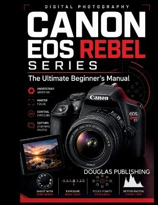 Canon EOS Rebel Series: The Ultimate Beginner's Manual: The Practical Beginner's Guide to Camera Controls, Shooting Modes, Exposure, Focus, Lighting, Composition, Video, File Management, and Troubleshooting - Douglas Publishing - cover