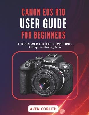 Canon EOS R10 User Guide for Beginners: A Practical Step by Step Guide to Essential Menus, Settings, and Shooting Modes - Aven Corlith - cover