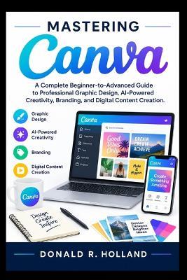 Mastering Canva: A Complete Beginner-to-Advanced Guide to Professional Graphic Design, AI-Powered Creativity, Branding, and Digital Content Creation. - Donald R Holland - cover