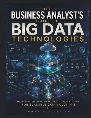 The Business Analyst's Guide to Big Data Technologies: A Practical Guide to Hadoop, Spark, Cloud Analytics, Data Pipelines, Governance, and Data-Driven Decision Making - Noah Publishing - cover