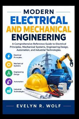 Modern Electrical and Mechanical Engineering.: A Comprehensive Reference Guide to Electrical Principles, Mechanical Systems, Engineering Design, Automation, and Industrial Technologies. - Evelyn R Wolf - cover