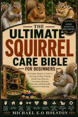 The Ultimate Squirrel Care Bible for Beginners: A Complete Beginner's Guide to Housing, Feeding, Training, Health Care, Behavior, Enrichment, Breeding, First Aid, and Responsible Long-Term Ownership - Michael E O Holston - cover