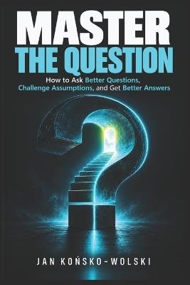 Master the Question: How to Ask Better Questions, Challenge Assumptions, and Get Better Answers - Jan Końsko-Wolski - cover