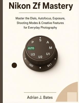 Nikon Zf Mastery: Master the Dials, Autofocus, Exposure, Shooting Modes & Creative Features for Everyday Photography - Adrian J Bates - cover