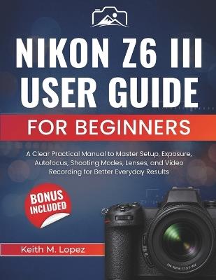 Nikon Z6 III User Guide for Beginners: A Clear Practical Manual to Master Setup, Exposure, Autofocus, Shooting Modes, Lenses, and Video Recording for Better Everyday Results - Keith M Lopez - cover